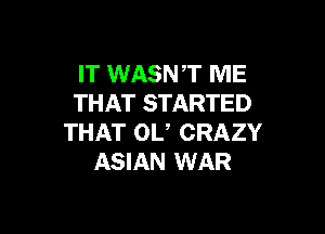 IT WASNT ME
THAT STARTED

THAT 0U CRAZY
ASIAN WAR