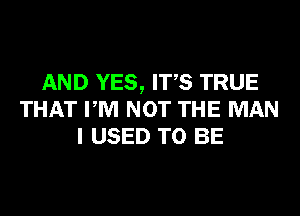 AND YES, ITS TRUE
THAT PM NOT THE MAN
I USED TO BE