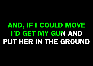 AND, IF I COULD MOVE
PD GET MY GUN AND
PUT HER IN THE GROUND