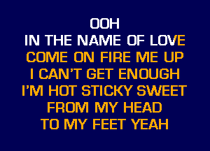 OOH
IN THE NAME OF LOVE
COME ON FIRE ME UP
I CAN'T GET ENOUGH
I'M HOT STICKY SWEET
FROM MY HEAD
TO MY FEET YEAH
