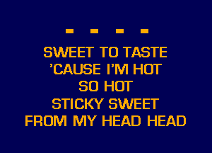 SWEET TO TASTE
CAUSE I'M HOT
80 HOT
STICKY SWEET
FROM MY HEAD HEAD