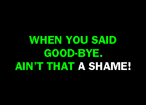 WHEN YOU SAID

GOOD-BYE.
AINT THAT A SHAME!