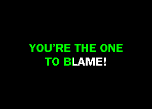 YOURE THE ONE

TO BLAME!