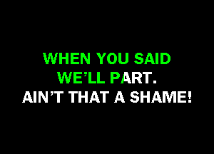 WHEN YOU SAID

WE'LL PART.
AINT THAT A SHAME!