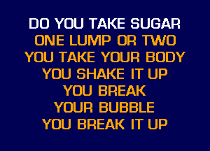 DO YOU TAKE SUGAR
ONE LUMP OR TWO
YOU TAKE YOUR BODY
YOU SHAKE IT UP
YOU BREAK
YOUR BUBBLE
YOU BREAK IT UP