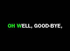 0H WELL, GOOD-BYE,