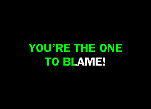 YOURE THE ONE

TO BLAME!