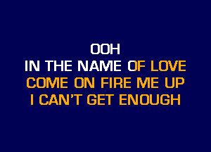 OOH
IN THE NAME OF LOVE
COME ON FIRE ME UP
I CAN'T GET ENOUGH