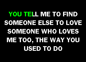 YOU TELL ME TO FIND
SOMEONE ELSE TO LOVE
SOMEONE WHO LOVES
ME TOO, THE WAY YOU
USED TO DO