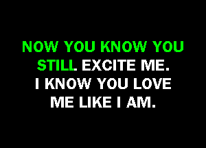 NOW YOU KNOW YOU
STILL EXCITE ME.
I KNOW YOU LOVE
ME LIKE I AM.