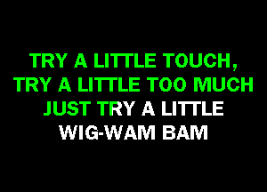 TRY A LITTLE TOUCH,
TRY A LITTLE TOO MUCH
JUST TRY A LITTLE
WIG-WAM BAM