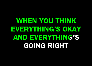WHEN YOU THINK
EVERYTHING? OKAY
AND EVERYTHINGS

GOING RIGHT