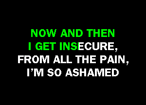 NOW AND THEN

I GET INSECURE,
FROM ALL THE PAIN,

PM 50 ASHAMED