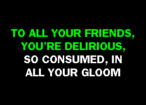 TO ALL YOUR FRIENDS,
YOURE DELIRIOUS,
SO CONSUMED, IN
ALL YOUR GLOOM