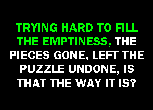 TRYING HARD TO FILL
THE EMPTINESS, THE
PIECES GONE, LEFI' THE
PUZZLE UNDONE, IS
THAT THE WAY IT IS?