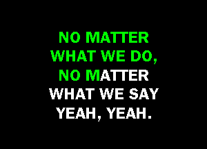 N0 MA'ITER
WHAT WE DO,

NO MATTER
WHAT WE SAY

YEAH, YEAH.