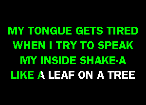MY TONGUE GETS TIRED
WHEN I TRY TO SPEAK
MY INSIDE SHAKE-A
LIKE A LEAF ON A TREE