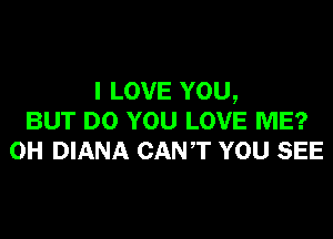 I LOVE YOU,
BUT DO YOU LOVE ME?
0H DIANA CANT YOU SEE