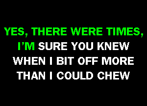 YES, THERE WERE TIMES,
PM SURE YOU KNEW
WHEN I BIT OFF MORE
THAN I COULD CHEW