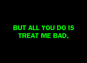BUT ALL YOU DO IS

TREAT ME BAD,
