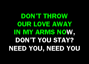 DONT THROW
OUR LOVE AWAY
IN MY ARMS NOW,
DONT YOU STAY?

NEED YOU, NEED YOU