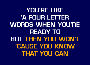 YOU'RE LIKE
'A FOUR LETTER
WORDS WHEN YOU'RE
READY TO
BUT THEN YOU WON'T
'CAUSE YOU KNOW
THAT YOU CAN