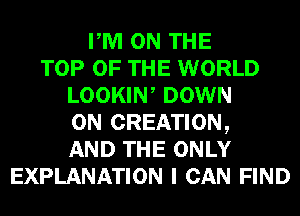 PM ON THE
TOP OF THE WORLD
LOOKIW DOWN
ON CREATION,
AND THE ONLY
EXPLANATION I CAN FIND