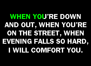 WHEN YOURE DOWN
AND OUT, WHEN YOURE
ON THE STREET, WHEN
EVENING FALLS SO HARD,

I WILL COMFORT YOU.