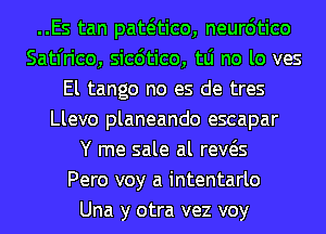 ..Es tan pataico, neur6tico
Satfrico, sicdtico, tLi no lo ves
El tango no es de tres
Llevo planeando escapar
Y me sale al reWs
Pero voy a intentarlo
Una y otra vez voy