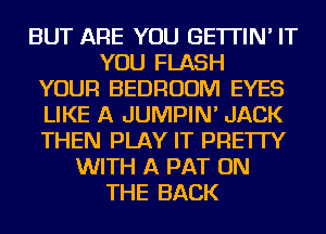 BUT ARE YOU GE'ITIN' IT
YOU FLASH
YOUR BEDROOM EYES
LIKE A JUMPIN' JACK
THEN PLAY IT PRE'ITY
WITH A PAT ON
THE BACK