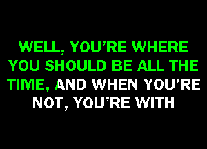 WELL, YOURE WHERE
YOU SHOULD BE ALL THE
TIME, AND WHEN YOURE

NOT, YOURE WITH