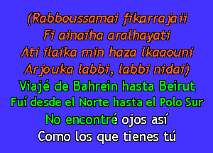(Rabboussamaz' ffkarraja if
F! afnar'ha araihayatr'
Atr' f(az'ka min haza Ikaaoum'

Arpuka Iabbf, Iabbf m'dar')

Viaj de Bahrein hasta Beirut
Fui desde el Norte hasta el Polo Sur

No encontw ojos asf
Como los que tienes tLi
