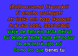 (Rabboussamaz' ffkarraja if
F! afnar'ha araihayatr'
Atr' f(az'ka min haza Ikaaoum'

Arpuka Iabbf, Iabbf m'dar')

Viaj de Bahrein hasta Beirut
Fui desde el Norte hasta el Polo Sur

No encontw ojos asf
Como los que tienes tLi