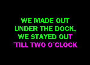 WE MADE OUT
UNDER THE DOCK,

WE STAYED OUT
TILL TWO 0 CLOCK