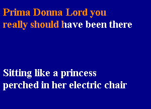 Prima Donna Lord you
really should have been there

Sitting like a princess
perched in her electric chair