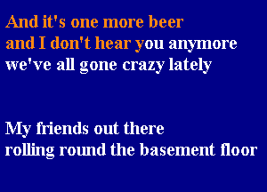 And it's one more beer
and I don't hear you anymore
we've all gone crazy lately

My friends out there
rolling round the basement Iloor