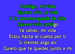 Contigo, mi Vida

Quiero vivir la Vida

Y lo que me queda de Vida
Quiero vivir contigo
Ya sabes, mi Vida

Estoy hasta el cuello por ti
Si sientes algo asf

Quiero que te quedes junto a ml'