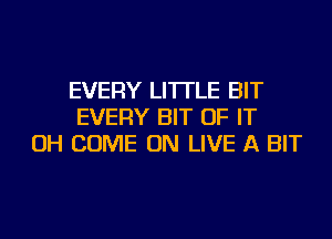 EVERY LITTLE BIT
EVERY BIT OF IT
OH COME ON LIVE A BIT