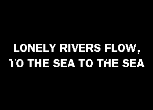 LONELY RIVERS FLOW,
TO THE SEA TO THE SEA