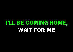 PLL BE COMING HOME,

WAIT FOR ME