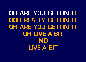 OH ARE YOU GE'ITIN' IT
OOH REALLY GE'ITIN' IT
OH ARE YOU GE'ITIN' IT
OH LIVE A BIT
NU
LIVE A BIT