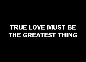 TRUE LOVE MUST BE
THE GREATEST THING