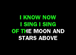 I KNOW NOW
I SING I SING

OF THE MOON AND
STARS ABOVE