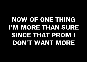 NOW OF ONE THING
I M MORE THAN SURE
SINCE THAT PROM I
DONIT WANT MORE