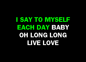 I SAY T0 MYSELF
EACH DAY BABY

0H LONG LONG
LIVE LOVE