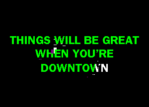 THINGS WILL BE GREAT
WHEN YOU,RE

DOWNTOWN