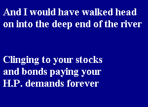 And I would have walked head
on into the deep end of the river

Clinging to your stocks
and bonds paying your
HP. demands forever