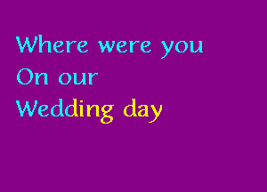 Where were you
On our

Wedding day