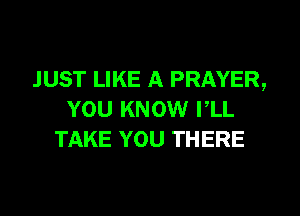 JUST LIKE A PRAYER,
YOU KNOW PLL
TAKE YOU THERE