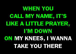 WHEN YOU
CALL MY NAME, ITS
LIKE A LITTLE PRAYER,
PM DOWN
ON MY KNEES, I WANNA
TAKE YOU THERE